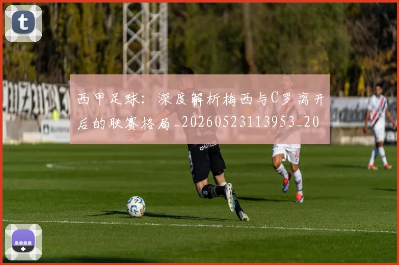 西甲足球：深度解析梅西与C罗离开后的联赛格局_20260523113953_20260710012922