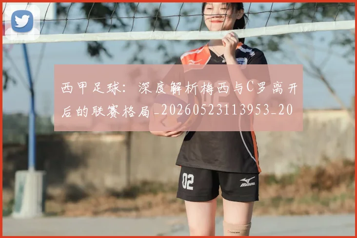 西甲足球：深度解析梅西与C罗离开后的联赛格局_20260523113953_20260710012922