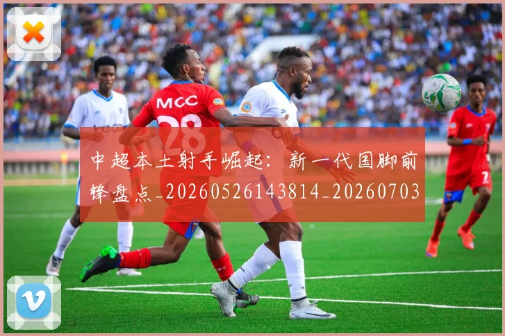 中超本土射手崛起：新一代国脚前锋盘点_20260526143814_20260703204628