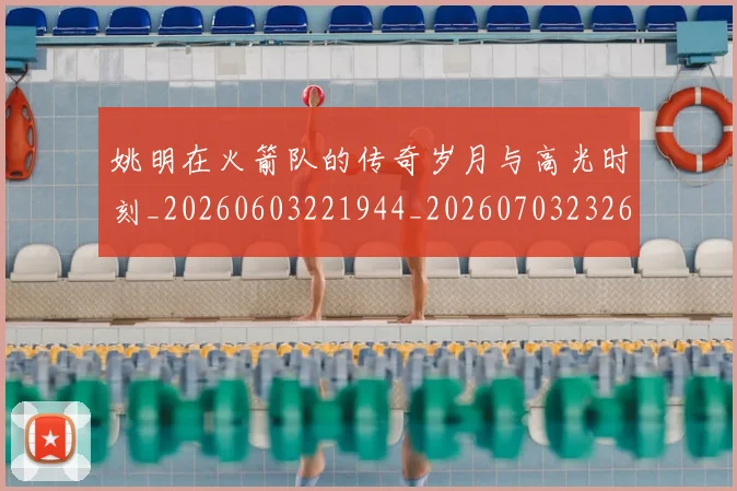 姚明在火箭队的传奇岁月与高光时刻_20260603221944_20260703232637