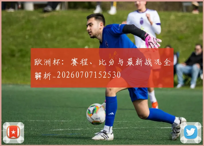 欧洲杯：赛程、比分与最新战况全解析_20260707152530