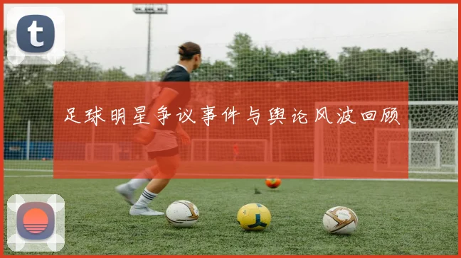 足球明星争议事件与舆论风波回顾