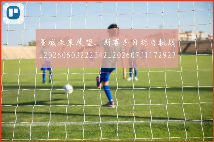 曼城未来展望：新赛季目标与挑战_20260603222342_20260731172927