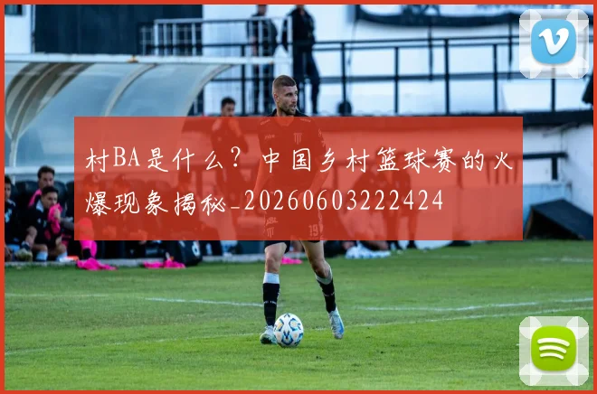 村BA是什么？中国乡村篮球赛的火爆现象揭秘_20260603222424