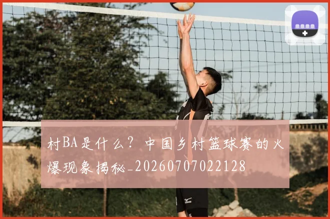村BA是什么？中国乡村篮球赛的火爆现象揭秘_20260707022128