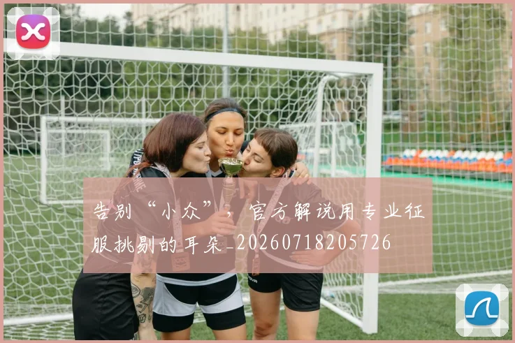 告别“小众”，官方解说用专业征服挑剔的耳朵_20260718205726