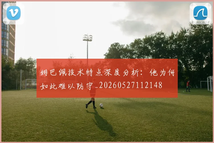 姆巴佩技术特点深度分析：他为何如此难以防守_20260527112148