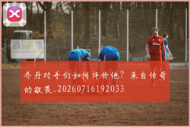 乔丹对手们如何评价他？来自传奇的敬畏_20260716192033
