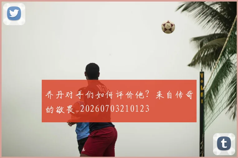 乔丹对手们如何评价他？来自传奇的敬畏_20260703210123