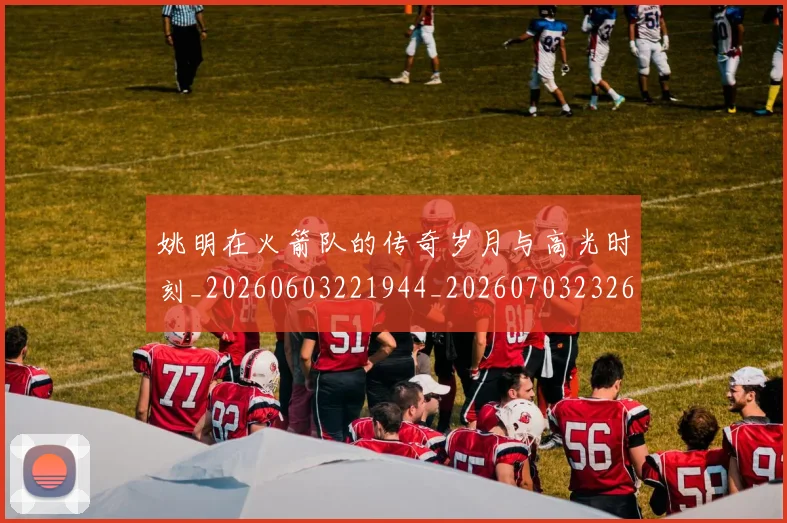 姚明在火箭队的传奇岁月与高光时刻_20260603221944_20260703232637