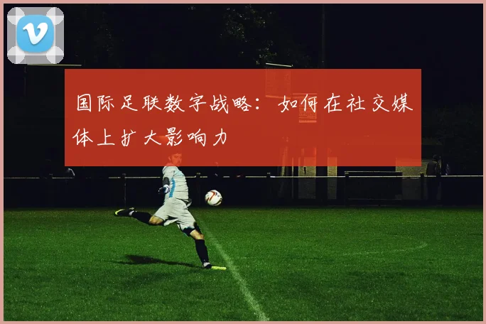 国际足联数字战略:如何在社交媒体上扩大影响力