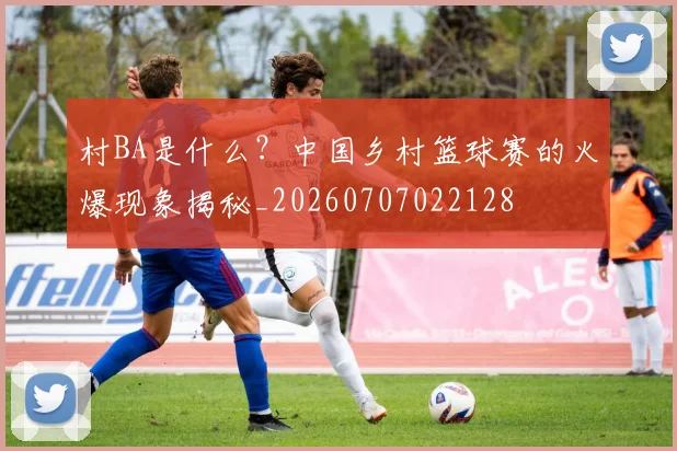 村BA是什么？中国乡村篮球赛的火爆现象揭秘_20260707022128