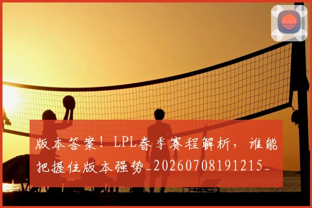 版本答案！LPL春季赛程解析，谁能把握住版本强势_20260708191215_20260802155811