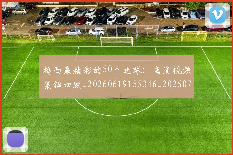 梅西最精彩的50个进球：高清视频集锦回顾_20260619155346_20260731181802